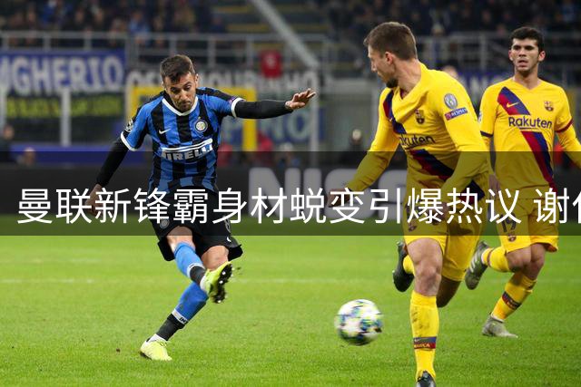 曼联新锋霸身材蜕变引爆热议 谢什科或成红魔争冠新王牌