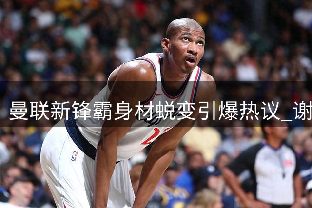 曼联新锋霸身材蜕变引爆热议 谢什科或成红魔争冠新王牌